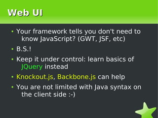 Web UI
    ●   Your framework tells you don't need to
         know JavaScript? (GWT, JSF, etc)
    ●   B.S.!
    ●   Keep it under control: learn basics of
         JQuery instead
    ●   Knockout.js, Backbone.js can help
    ●   You are not limited with Java syntax on
         the client side :-)

                             
 