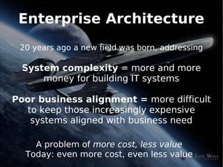 Enterprise Architecture
    20 years ago a new field was born, addressing

    System complexity = more and more
        money for building IT systems

Poor business alignment = more difficult
  to keep those increasingly expensive
   systems aligned with business need

       A problem of more cost, less value
     Today: even more cost, even less value
                           
 