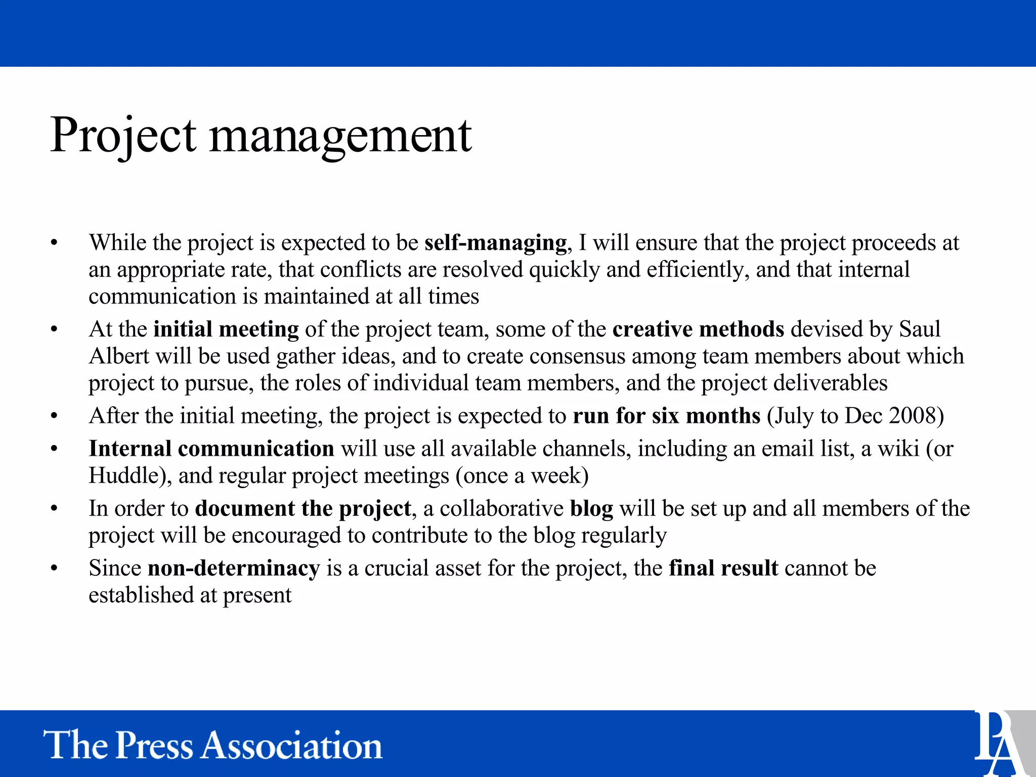 Project management While the project is expected to be  self-managing , I will ensure that the project proceeds at an appropriate rate, that conflicts are resolved quickly and efficiently, and that internal communication is maintained at all times At the  initial meeting  of the project team, some of the  creative methods  devised by Saul Albert will be used gather ideas, and to create consensus among team members about which project to pursue, the roles of individual team members, and the project deliverables After the initial meeting, the project is expected to  run for six months  (July to Dec 2008) Internal communication  will use all available channels, including an email list, a wiki (or Huddle), and regular project meetings (once a week) In order to  document the project , a collaborative  blog  will be set up and all members of the project will be encouraged to contribute to the blog regularly Since  non-determinacy  is a crucial asset for the project, the  final result  cannot be established at present 