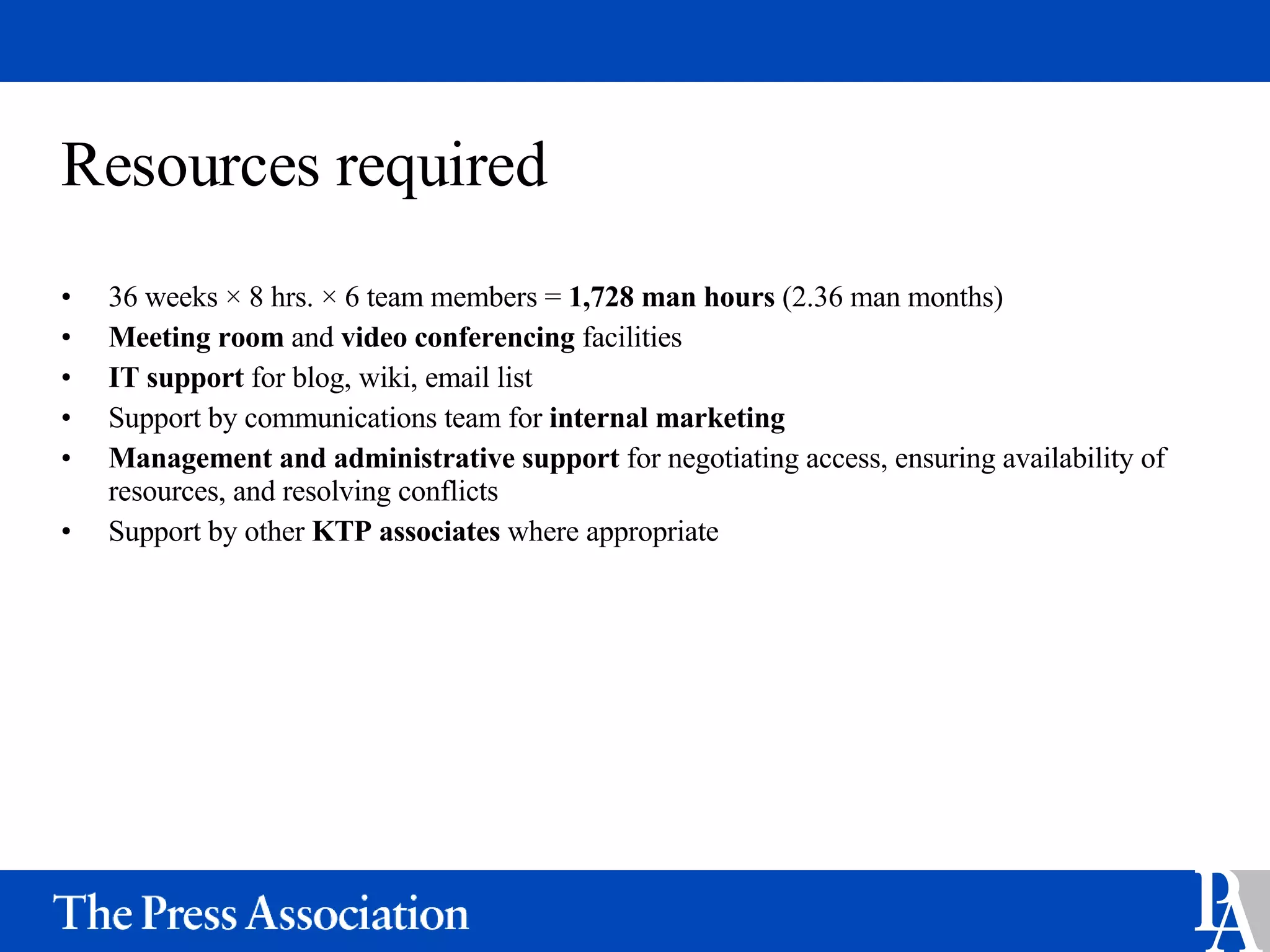 Resources required 36 weeks  × 8 hrs. × 6 team members =  1,728 man hours  (2.36 man months) Meeting room  and  video conferencing  facilities IT support  for blog, wiki, email list Support by communications team for  internal marketing  Management and administrative support  for negotiating access, ensuring availability of resources, and resolving conflicts  Support by other  KTP associates  where appropriate 