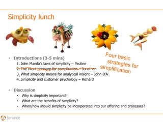 Simplicity lunch  Four basic     strategies for simplificationIntroductions (3-5 mins)John Maeda's laws of simplicity – PaulineThe client pressure for complication – JonathanWhat simplicity means for analytical insight – John D’ASimplicity and customer psychology – RichardDiscussion