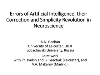 Errors of Artificial Intelligence, their
Correction and Simplicity Revolution in
Neuroscience
A.N. Gorban
University of Leicester, UK &
Lobachevski University, Russia
Joint work
with I.Y. Tyukin and B. Grechuk (Leicester), and
V.A. Makarov (Madrid),
 