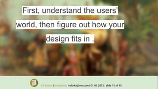 First, understand the users’
world, then figure out how your
design fits in .
UX Basics | Simplicity | mdorka@me.com | 01.09.2015 | slide 10 of 95
 