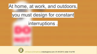 At home, at work, and outdoors,
you must design for constant
interruptions .
UX Basics | Simplicity | mdorka@me.com | 01.09.2015 | slide 14 of 95
 