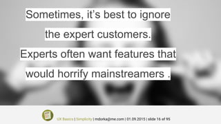 Sometimes, it’s best to ignore
the expert customers.
Experts often want features that
would horrify mainstreamers .
UX Basics | Simplicity | mdorka@me.com | 01.09.2015 | slide 16 of 95
 