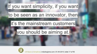 If you want simplicity, if you want
to be seen as an innovator, then
it’s the mainstream customers
you should be aiming at.
UX Basics | Simplicity | mdorka@me.com | 01.09.2015 | slide 17 of 95
 