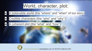 World, character, plot:
● A believable world (the “where” and “when” of our story)
● Credible characters (the “who” and “why”)
● A coherent plot (the “what” and “how”)
UX Basics | Simplicity | mdorka@me.com | 01.09.2015 | slide 36 of 95
 