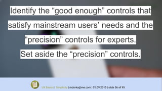 Identify the “good enough” controls that
satisfy mainstream users’ needs and the
“precision” controls for experts.
Set aside the “precision” controls.
UX Basics | Simplicity | mdorka@me.com | 01.09.2015 | slide 56 of 95
 