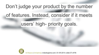 Don’t judge your product by the number
of features. Instead, consider if it meets
users’ high- priority goals.
UX Basics | Simplicity | mdorka@me.com | 01.09.2015 | slide 57 of 95
 
