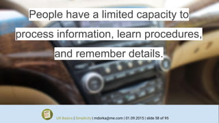 People have a limited capacity to
process information, learn procedures,
and remember details.
UX Basics | Simplicity | mdorka@me.com | 01.09.2015 | slide 58 of 95
 