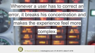 Whenever a user has to correct an
error, it breaks his concentration and
makes the experience feel more
complex.
UX Basics | Simplicity | mdorka@me.com | 01.09.2015 | slide 67 of 95
 