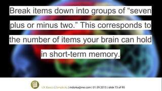 Break items down into groups of “seven
plus or minus two.” This corresponds to
the number of items your brain can hold
in short-term memory.
UX Basics | Simplicity | mdorka@me.com | 01.09.2015 | slide 73 of 95
 