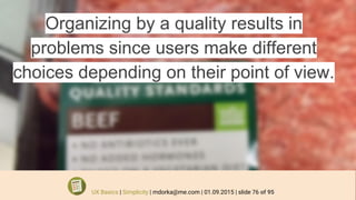 Organizing by a quality results in
problems since users make different
choices depending on their point of view.
UX Basics | Simplicity | mdorka@me.com | 01.09.2015 | slide 76 of 95
 