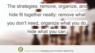 The strategies: remove, organize, and
hide fit together neatly: remove what
you don’t need, organize what you do,
hide what you can.
UX Basics | Simplicity | mdorka@me.com | 01.09.2015 | slide 82 of 95
 