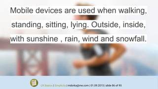 Mobile devices are used when walking,
standing, sitting, lying. Outside, inside,
with sunshine , rain, wind and snowfall.
UX Basics | Simplicity | mdorka@me.com | 01.09.2015 | slide 86 of 95
 