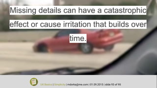 Missing details can have a catastrophic
effect or cause irritation that builds over
time.
UX Basics | Simplicity | mdorka@me.com | 01.09.2015 | slide 93 of 95
 