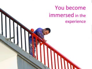 You become immersed  in the experience 