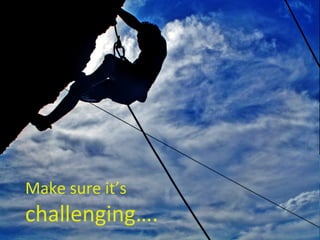 Make sure it’s  challenging…. 
