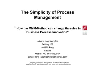 The Simplicity of Process
          Management

“How the MMM-Method can change the rules in
       Business Process Innovation”


                   Johann Koenigshofer
                        Zeitling 109
                       A-4320 Perg
                          Austria
                 Mobile: +43-664-6182567
          Email: hans_koenigshofer@hotmail.com

           „Simplicity of Process Management © Johann Koenigshofer
       MMM Copyright © MATHERA CONSULTING GmbH 2011. All Rights Reserved.
 