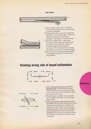 Diрбd пetfiod
cut aýtraight or bias ýtrip 3i" wideand
twice thetota] l€пgth of all buttonhoteý plus
2" foт each buttonhole,
WIопя ýides togethel', fold stтip lengthwiýe
and ýtitch _ys" fron folded edge, (If desired,
соId mау Ье encased instгipbefoIe
stitching.) TIim edges %" fromStitching.
cut ofi two ýtlips, each 1"longerthan
buttonhole. Place on gaTment ouвidewith
raw edges оп buttonholeiine. Stitlh %"
frоm raw edeies theexa€tlength of
hDttonhole. ( This ýtitchingwillbe directly
очег the pтeviouý stiching.) Fasten thтeadý,
Slash, clip and tuTn piping inside and Stitch
to triangutar sections as foI the Tucked
Strip Method.
4
finishing wrопg side of Ьочпd Ьчttопhоlеs
t/ 1,2
I After comDletins buttonholes, дttасh the
g4 mentfaci!rq, Тhел рrосееd аБ followý:
Frоm rightside, putpins stTaight thгоugh
centel of each end of the buttonho]e to mark
the length on the facing.
2 Slash facing оп а Straight }ine between the
pinl алd make а shоп clip at , спiе г of сас}.
3 Turn iп the еdg_еý and hещ ýýqцтgЦ in р]асе,
This makes ап oval on the facing side as shown.
If desired, the facinsi mау Ье slashed and
clipped in 1he.amc mзппFrа. lhe sаrm,пi
оutýid9_дд! done ln thb еяsе fbp m."r,iцg
рiцýýhоuld bPput into thе,l соrD€тý oJ the
Ьц|t_одЦqlе, The sides and triangulaTendý аrе
then tuTned in andhemmed iп place to make
103
Big gift for sewing lovers download at : http://thetopworld.com/big-gift-sewing-lovers
 