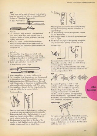 DET ILs тнлт coaNl - о тяаfi a,lsт-Dлr]vсý
lo0pý
FаЬIiс loops сап Ье made at hоmе, oI coTd
loops in а iопg strip сап often Ье obtained
Notioпs от тrimmiпgs depaltments.
оr faыic
liпgсriе sl.аp
1
2
cut а t}ue bias strip of Jaъlic. (See радiё 29 fоI
True Bias.) With dght ýides together, fold it
lепgthwisе. stitch аý shоwп, Strctching the stlip
slightly. Тгim seam.
At опе епd fasten а thlеаd ýесuгеlу аs shown.
Attach thrеаd to а bodkin and work bodkin and
thrcad thfough the fabтic tube, aently tumiJtg the
ъiаs inside очt.
Method Ь.
cut а tтue bias ýtrip. At one end attach co[d,
Riяht sides togetheT, fold bias oveT cofd. Uýing
cordjns: or zipper Toot оп machine, ýlitch bias оч.r
coTd, Ве careful not to catch coTd in Stitching.
Gently pull coтd to tum bias inside out.
То Make Соrdеd Fabric Loops
whеп loopý ате spaced ýоmе distance араrt along
the edge of an opening, tbey ате uзually cut in
sepaTate loops.
1 cut the necessaTy пчmЬеI of loops in the соrгесt
size foT thе buttoný.
2 MaTk loop plaeement on а ýtTip of рарет snd зtitch
3 Stitch loops and paper to the opening. Pull paper
away, Fасе oI biпd opening to coveT loop €nds.
Threail Loop$
These ате similaT to thread еуеý but ате lа?gёr.
Meaýuтe the size of the button and maIk the loop
locations opposite the buttoný.
Sew seveTal stгands of thтead on the edge of the
op€ning:. WoIk buttonhole oi blanket stitch over the
ýtтands, uýing needle еуе fiTst.
Decoгative fюеiý mау ье made of соrd,
soutache bвid or of coTded biaý stIips
of fabric. (See Согdеd I-oops opposite.)
Make the flog whateveт shape you like,
secuтing each ýuccesýive loop with smаll
ýtitches. Attach to aarment leaving опе loop
fTee to extend beyond edge and over button.
1
2
Дttасh а small cold to а tаrgеr cord securely.
cut а trче biaв stтip. Attach to one end the same end
of the small cord that is Jastened to the lагgет one.
Right sidёs togetheI, fold biяs stlip oveT the smýll
cord. Uýiпg cording от zippeтfoot оп ma.hine, ýtitch,
being caTeJul not to саtсh in the coId, Tlim Еезm.
Dгаw Emall cold through the bias stтip, turпing the
stтip and pulling the laтgeт соrd into it.
FabTic ог coTd loops lor faýteпin8 ove. buttons may
Ье attached to an орепiпg in опе coпtinuous ýtтip.
Measurc сагеfчllу wheтe the buttoпs ате to go and
plan а loop fоr еясh button. Make а tтialloop and
t€st it with the button fоr согIесt ýize.
The 1оорs mау Ье sеrрп Tight оп the edae of the
opening от back slightly fTom the edge. Uýe small
stitcheý Ьеtwееп each loop to atta€h them.
ror making th€ chineýe ball buttons that are often
used vith fIоgs, see Dаае 106.
cut а piece of tape от libbon. гold in half стоsзwiýе,
and Sew опе half to the shoulder Sеаm line, baving
the looýe hal{ tоwsгd the ýhоuldеI. sew опе half of
а sпар to thё fastened end of ribbon. Sew the otheт
hrlf to the looýe end.
То Mako Fabic Loops
{р
,8
pl
'rogý
1о,
Big gift for sewing lovers download at : http://thetopworld.com/big-gift-sewing-lovers
 