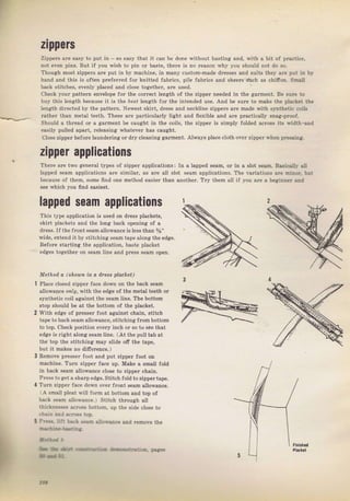 zlppers
ZippeTS аrе easy to put in _ so easy that it .an Ъе done witbout basting and, with а bit of pTactice,
not е!еп рiпS. But if you 1vish to pin оr baste, there iS по reason why you shotrld not do ýо-
Тhоugh moýt zippels ате put in Ьу machine, in many custom_made dгеSSеs and Suits the}, аrе pLlt in Ьх
hand and this is often ргёfегIеd fol knitted faЫics, pile fabricý and SheeБ ýrch aS chifion. Smlll
back ýtitches, evenly pIaced and c]ose together, ale used.
ch€ck youl pattem €пчеlоре for the corrcct length of the zippel needed iп the gаrmепt, Ве sчrе to
buy thiý length because it is the a,eýl length for the intended usе. And Ье Sure to rnake the p}acket the
length directed Ьу th€ patteгn. Newest skift, dтeýý апd neckline zippers аIе made with ýynthetic coilS
rathel than meta] teeth. These аrе particulally light and flexibie and аIе plactically Sпаа-ргооf.
Should а thгеаd ог а gагmепt Ь€ caught in the coils, the zippeт is simply folded acIoýS its width,and
easi]y pul]ed араrt, Teteasing whatevel hаs caught.
close ziDper ЬеfоIе ]aundering oIdry cleaning gaтment. Always рlасе cloth over zipper whеп ргеssiпg,
zipper applications
There аrе two gепеIаi typeý of zippe| applicationý: In s ]apped sеаm, or iR а Slot ýеав, Baýicallý all
Iapped Seam applications ате similal. аs аf€ ail зlоt seam applieations, The vaгiations аrе miпоr, bu|
because of them, some ffnd one method еаsiег tban апоthеr. Тгу thеm all if you аге а Ьеgiппеr апd
see which уоu ffnd easiest.
lapped seam applications
Thiý type application is uýed on dгеsý plsckets,
skiIt plsckets and the long back орепiпg о{ а
dress.If the fmnt зеаmаilоwапсе is tess than %"
wide, extend it Ьу stitching sеаm tape along th€ edge.
Before ýtarting the application, baste placket
edges togetheт on ýeam line and pless seam open.
Method а Вhохп iп а d,fеss placket)
Р]асе ciФed zippeI face dоwп on the back веаm
al]owance ontU, with the edge of the metal teeth ог
Synthetic coil against the sеаm tine, The bottom
stop should Ье at the bottorn of the Dlacket.
With edge of рIеSSеI foot against chain, ýtitch
tape to back Seam allowance, ýtitching f|ombottom
to top. cheek position ечеrу inch oI So to sёе that
edge is гight along Sеаm lin€. (At the pull tab at
the top the ýtitchin8 mау ýiide off the tape,
but it makeý по ditrerence-]
Remove рrеsýеr foot and put zippel foot on
machine. Тчrп zippel face up, Make а small fotd
iп Ьа, k 5еsп аllоцап, е close tU 7ippFr .hаiл,
Рrеýs to get s shаrреdgе. Stitch fold tozippeгtape,
Тurп zippel face dоwп очеr front seam аllо!чапсе.
А Sma]] pleat lvill fоrп at bottom and top of
f]ack seam altoч,ance,l Stitch through att
:hicknesses асrоSs bottom, up the side c]ose to
3
.|air.rra ac.qrs top.
l Pr:-. ,::1 iз.; ..2Ф
lоt
a]]o!va.ce and ,еmо!е the
Big gift for sewing lovers download at : http://thetopworld.com/big-gift-sewing-lovers
 