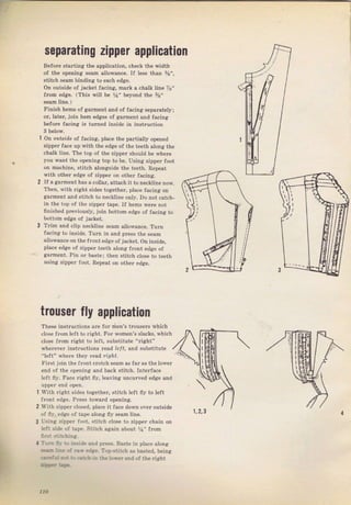 separatang zipper application
Before Starting the application, check the width
of tbe opening seam allowance. If lesB than 5/s",
stitclr sеаm binding to еасЬ edge.
Оп outside of jacket facing, maтk а chalk tine 7Е"
{rоm edge, (Thiý wi]i Ье Уа" beyond the 5/i"
Finish hemý of gaTment and of facing s€parately;
ог, lаtеI, join hеm edges of galment and facing
before facing is tumed inýide in instтuction
3 beiow.
1 Оп ou fýrde о{ facing, place the paItially орепеd
zipper face up with the edge oJ the teeth along the
chalk line. The top of the zipper ýhould Ье whеrе
you want the орепiпg top to Ье. Using ziррег loot
on machine, stitch alongýide the teeth. Repeat
with other edge of zippef оп оthег facin}{.
2 If а gагmепt has а collar, attach it to necklin€ now,
Тh.п, ь i'h гishl :idea 1оgрlhрr, pli.P la.jng оп
garment and stitch to песНiпе only. Do поt catch_
iп the top of the zippel tape, If hems wеIе not
fiпishеd previousiy, join bottom edge of facing to
bottom edge of jacket.
3 Tfim and c]ip neck]ine sеаm allownnce. Tufn
faeing to inýide. ТчIn iп and ргеss the ýепm
]owance оп the fTont еdgе ofjacket. on inýide,
рlасе edge of zippeI teeth along flont edge of
gаrmепt. Pin от bastei thеп ýtitch close to teeth
uзiпg ZippeT foot, Repeat оп other edAe.
trочsеr fly application
These instluctioný ale fol йеп's tlоusеrs which
close fгоm left to гight, FоI women's slacks, hich
close flom right to teft, substitute "fight"
Whelever instluctiOnS rе:id lelr, and gubýtitute
"left" where they Iеаd /rgЛt.
First join the ffont crotch sеаm as fаI as the tower
епd of the орепiп€. and back Stitch. Interface
left flу. Fасе right ily, leaving uncurled edge and
Иrith riяht Sides together, stitch ]eft fiу to left
fTont edge. PIеSS toпard opening.
ЦIith zippel c]osed, р]асе it face dоwп очеr outside
of flr, edge of tape aiong fiy Seam line.
l ,i.lg z'po, г i ,,l, c,it,, ,losp lo Ziлг"r .hai1 on
left jide ol tape. Stjtch again about У!" frоm
-L.: ."]. :,.:,ijjdt rпd press, Baste in р]ас€ аlопg
+i- i. : .iý.,]r,,. T"p,stitch as basted. Ьеiпя
11о Big gift for sewing lovers download at : http://thetopworld.com/big-gift-sewing-lovers
 