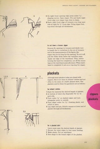 5 on Tight flont opening edge pIess uпdеr Ъ",
clippinri cuтves. ореп zippeT, pin and baste right
frоп, .Jgё орr 7,lrlrFг lapF.locР to.haln,
6 Baste Tight flопt edge of trousers over long ореп
sid€ ol right fly i/B" from edge. Uýin8 ziррег foot,
top-Stitch thюugh }lt thicknesseý,
to сцt down а trolsel zipper
Because fly openings in trouseTý and slacks vaтy
in length due to vaтiations in the cut of tfouseTý
апd in the measuTenents of thеfiguге, the
zjррFг mву Ье,оо lопg fоr ihF орFпiпя, Tb.Ul iI off.
pull the ý]idet dom below the waisttine Seam.
Дррlу опе edge of the raistband. Тhеп, Ьеfоге
tuтning thе band fol completion, cut off the excess
tape at the,Waistband Sеаm allowance. Whenwaist-
band i. , nтpl"ltd ;l аtl{ а. а ,op_ýtop fол z'ррег.
plackets
Although most plackets today aгeclosedwith
zippers, this is not done in infants' clotheý and not
often in the Seam of а knife pleated skiIt, The
plackets used in these two garments аrе аý followý:
lor inlantý' cl0theý
1 S]ash the mateтial the dеsilеd tength of placket.
2 At bottom of slAsh clip diagonally fог %" at
3 Tuln undey %" оп slashed edges апd tum
tгiangulaT point to о&hrdе.
4 Тuгп edges uпdеr fог Уr'i fofming pleatý, and
5 Lap edsies and pin. Stitch а squa.e at lоwег end of
placket through al] thicknesseS,
the desired depth of placket.
edges in bias sеаm binding.
bound odges of the placket.
2,з
tor а pleated slirt
Make pleats. Pui
l
2
3
1,2, з
111
Big gift for sewing lovers download at : http://thetopworld.com/big-gift-sewing-lovers
 