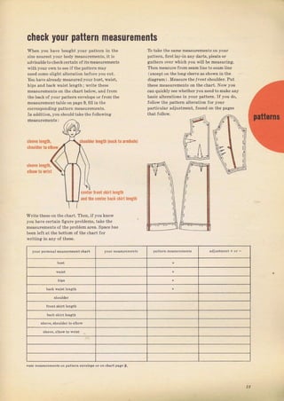 check уочr pattern mеаsчrеmвпts
Whел you haP boughl уоuг раllfгп :n lhe
ýize neaтest youт body mеаsurеmепts, it iS
advisahle to check ceItain о{ its measulemeпts
withyourown to see if the pattem mау
need Боmе зlight altelation befole you cut.
You have аlгеаdу measured},ouт bust, waist,
hips and back waist tength; wгitе theýe
measulements оп the chaTt below, and flom
the back of youl patteln envelope 0rfгоm the
meaýulemeпt table on раgе 9, fitl in the
coпeSponding pattem mеаýuгеmепts.
In addition, you Shouldtake the following
То take the sаmе mёаsuгеmепts on уоuг
patteгn, fiTst lay-in any darts, plёats ог
gatheN очеI which you will Ье measuling,
Then meaýuTe flom seam tine to зeamtine
(except оп the loпgsleeveas ýhоwп in the
diaglam). Measuтe the lro2' shouldel. Put
thёsе measulements оп the chaTt. Now you
can quicklysee whеthегуоu need to make апу
basic alteIations in уоuI pattern. I{ you do,
follow the Фattern alteгation foT уоuг
paTticular adjustment, found оп the pages
sleeve lепgth,
ýhOUlder tб е|hOw
shoц!der Iепgth (песktо аImhOlе)
sleeve leпgth,
t0 wlirt
селtеr frOnt skilt jengtfi
and the center hасk skitt length
Wlite these on the chaтt. Then, if you know
you have celtain figule ртоыеms, take the
mеаSurеm€пts оfth€ ргоЬlеm аrеа. Space haý
ьееп ieJt at the bottom of the сhаIt{оr
wгitinE in any of these,
уош Dersonal neasureDent chart
9I..,.. зъоu]пеr to eIbov
- uýn h рвsчгртапlв ог parrAl п
"л"lор. or on, haIt рае" 9.
Big gift for sewing lovers download at : http://thetopworld.com/big-gift-sewing-lovers
 