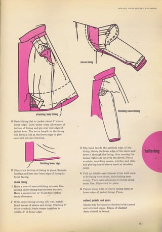 Baste lining flat to jacket about 5" above
lower €dee. Тuгп undel ýean allowanc€ at
bottom of lining and рiп over Taw edge of
jacket hem. The extTa length in the iining
will foтm а Jold at the lоwег edge to give
ease and ргечепt dralving.
Iiniýhiпg sleeUc lining
Finish lоwег edsie of sleeve liпiпg sаm€ аз
lоwег еdяе of jacket liпing. Рr€ýý.
Slip haid inside the aTmhole edge of the
lining. GfаSр the toweI edge of the ýIeeve and
drаw it through the liпing, thus tчгпiпsiйе
liпing гight side ont очеr the sleeve, Pin to
агmhоlе. matching ýeams, notches and dotý,
and piacing top-ofýteeve maTk at ýhouldeт
Pull up bobbin еаýе threaф fгоm both endв
to fit lining очеI ýleeve, distTibuting еле
еvепlу. Тчп Sesm allowance to insiale
'ongSеаm line. Slip-ýtitch in рlас€.
Slip,stitch bottom of lining in place. Remove
baýting and hem the JTont edge of lining to
fTont facing.
sleete lining
Make а low of ease stitehing on sеаm lille
агоuпd sleeve lining top between notches,
Make а second Iоw %" fюm ffIstwithin
with sleeve lining Ufо?.g s,ide out, rлаtсЬ
front seams of sleeve апd tining. Stafting 2"
betow аrmhоlе, baste seams togetheT to
within З" of lowel edge.
чпliпеd jacl0tý аId coatý
Seams mау Ье bound оr ffпiýhёd with tuтned
and stitched edges. Edgeв of ýtaýhed
dаttз should Ье bound.
iI
ц
12.
ýlеаYе liпiпg
attaching lining
finishing l0aer
15l
Big gift for sewing lovers download at : http://thetopworld.com/big-gift-sewing-lovers
 