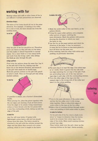 working with fшr
Making coilals and счffs oI othe? items of fur iý
not difrcult if сеftаiп precautioný аrе obýemed.
to mаla а fur
directiOn 0liahs
The hаiгý of fчr itemý ýhould all run in the same
diтection. FоI example; lf mдking а fuT collaт
foT а coat от Suit, the lrails should rчп from the Make the undeт-collal of the €оаt fabric, ад the
pattem dir€ctý.
MaTk the patteгn outliпes оп the pelt with pencil
or tailoT'E chalk. Тhеп cut through pelt only along
tOcшtlur
oniy the DeIt of the lчr ýhould Ье cut. TheTefoтe
печеr use qhеаrý as they Йll alýo cut the haiIý
and thiý makes it almost impoýýible to conceal
seamв. Use а razol Ыаdе or а very BhaTp knife
and woтk JTom the wтong (pe]t) ýide, lettina
the blade go only thTough the pelt
цsing a patte.n
FiTst tгim the patteгn along the ýеаm line. Ьу it
оп the pelt зide of the fur, msking вчrе the
haiIý ruп iп the deýired direction, and ýесчrc it
to the pelt with small bits of Scotch tape.
2 Uýiпg thе uрреI-€оllsг pattem, cut а complet€
collaт patteTn of рареI, omitting the
ý€аm s]lowances, MaTk the pattem with атгоws
ýhowing the direction in which you rrant
the hair8 to rчп.
3 Ley the fur оп the рареI pattern and check the
diтection oJ the hairs, It mау Ье п€сеssаrу
to ýеаm the fчr in thrce о! even mоте pieceý to
hаче all hairý ruп the ýаmе way.
4 After ýeaming, back the collaI with cotton and
padding, gв previously descгibd.
5 The next ýtep is to tape the edge. Uýe cotton tape
in %" width. Hold it a8ai[ýt thе fuт ýide йth
one edge mstching the cut edge of the p€lt. PuBh
any pTotruding haiTs out of the wау апd sеw
tape еdgе to pelt edge йth ffne overhanding Btit heý.
6 Тчтп the оthеI edge of the tдре oveT the
s€аmеd еdяе to the wTong Bide of the со|lаг and
hеm it to th€ cotton padding.
7 Turn in the sеаm allowance ol the чпdеr-соllаг
and tay the fчг соIаr over it йth wrопg
sides tо8еthег. Неm ог sliРstitcb edges of
чпdеr-соЬг to the tэре од the fut eollal.
8 Make а liпе of Tunnina stitaheэ thlочgh чпdег-
cotla. and psddina to hоld чцdеI-соlЬr in рlд.е.
to п.l! lш tctbat
Оп th€ p€lt side of the fчг, dTaw s chalk circie
about %" taigeI iп diameter thап the button
mold to Ье coveIed, Sew cotton tape to the
ёdgе ol the сiгсlе. Маkё smail Iunning ýtitcheý
агочпd tape edge.
Place button mold over the peit; dтaw up the
runпing ýtit{heý оп the tар€; fasten secuтely.
t0 ýеш lшI
IJ posýible to obtaiп, use а fuгTieт's ttlrе€{idеd
Whеп piecing frrr, place the pieces together vrith
the cut еdяеý iust meeting. Push all haiтý down
fTom the edges to Ье joined. Using wexed heavy
cotton о1 linen thread. iоiп the two DiесеS with
а чеrу ffne overhanding stitch, takina up опlу the
ed8e of the pelt.
t0 ha.k fur
Апу fчI will weal better if backed with
liahtweight cotton fabTic, and old fuTs ýhou]d
alwaye hачё this done. The {аЬriс should Ье
attached to the pelt with fine зtitches around the
edges and the fablic then сочеIеd with cotton
padding. which in tчrл iз caught to tbe ГаЬriс.
l
nollar
(xt'--__.---,- ,)
15,
Big gift for sewing lovers download at : http://thetopworld.com/big-gift-sewing-lovers
 