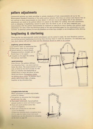pattern adjustments
соmmеrсiаl patteTns аге matle accofding to celtain StaпdaTds of Ьоdу measurements set up Ьу the
меяsптеmепt Standard committee оJ the entiIe pattern industly. But thеIе ате allvayý sоmе ffguIes that do
not сопfоrm to these mеаsuтёm€пts in everт detail. It will save trу-оп and fitting time if any hесеssаIу
adjustmentsallemadeinthepatteTnbefoleitiSplacedonthefabIicforcutting.дndsomeadjustmentý'
such as enlalging от tengthening, cannot Ье made afteI the fablic iý cut. If you have compaIed youl
measufements пith the patteтn measuTements aS explained оп раgе13,уоu know whetheT your pattern пееds
adjustment. If it does, {oltow the diтectioný eiiven on thiв апd ýucc€eding pages fol the adjustments you пееd.
сдUтIоN: In alteTing а patteтn, ье surе all gIainlines ате eithel kept ýtlaight оI аrc stтaightened а{tеI a.lteTing.
lепgthепiпg & shortening
TheseaгethetwomostgeneIa]lyneededadjustmentýandtheeasiesttomake.onmostSimplicitypatteTns
]rouwillfindplintedlengthening.ýhorteninglinesshowingvheтetomakethealterationibutfr{bkiItsand
veTy Sholt sleeves wilt поt hаче thеsе апd the atteвtio_n фоrlld !j !цаdе,lЦ!е_!9!19Т.
t
,з
{
t,
lепgthепiпg: general instructiOns
cut patteln араrt on lengthening iine.
Ptace papel undeI the two pieceв.
Spread Dattcтn to wanted length.
Keeping glainlines Stlaight, pin ог
Scotch-tape to the рарег.
comptete оц the рарег the cutting
line and апу dalt lines.
specia| inýttuctioIs
aоrg saе€?аý. The patteтn will have
tO lcngthon bodice hacfi only
When adjustment iý needed оfllу iп back,
pтoceed aS fottows :
two altelation lines - one above and one
below the etbow. The meaýuтements of уоuI
,Tm. as tisted оп the chaтt on Dаgе 13, will
ýbow уоч whetheт the lengthening is
пееdеd above от beiow the elbow, от both.
srосйý олd sno/rý. то lengthen сгоtсh,
счt lrдllеrп аЬо!t c.oich, То |рпglhрп lpg оt
sholts, add at loweт edge; oJ ýIach,
lепяthеп оп leg alteration line.
l Cut раttеrп оп alieIation liп€ ftоm
_tдsidp sрап liпе опl!,
2 Р lас;йЁът-uпаът neatb. Sрrеаd patteTn
amount пееdеd at сепtеr and fasten to рарег.
3 Draw пеv eirain-peTfect centeT line
14 to D in diagram),
4 Drai( ne$,.utting line at side ý€аm
с to d in diаgrаm
!f:}"!B аR *ais1llne dart.-, :trаisьtеп tbem,
J. ,] , r;, :ir .i.fr iraБ| :iol п..11r
лrlr.r r; .k '5 i:. ь::, : ' . ..lа.8:i8
a6 * ЦЁ .* ,*gt :з
-г

Big gift for sewing lovers download at : http://thetopworld.com/big-gift-sewing-lovers
 