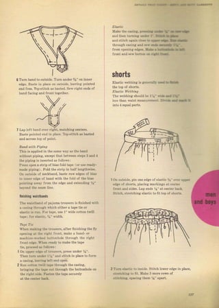 Make the casins, ,п._:{ Еф :t' - * {.
andthe! tDrn'ng::}. :' :э*!} *,r-
and siitch again.i - : :,-rf, llt iЁ_
thгочяh саsiпя ал,] *- е,з Ее!. : Е,
flоm opening edge_. }|ц. . 1.эlrА,- . dli
flont апd scв,buttt,. i i,1: :i.
shorts
6 Тurп band to outside. Тuш чпdеI %" оп
edgc. Baste in place on outsid., teavjng
end fIее. Top-Stitch aS lrasted, Sel,Iight
Ьапd facing and Jront togethel
Elastic webbing iý gtх,..з. ]
the top of ýhоIts.
ELdAtic i|.Ььiп!]
The webbing should Ьt l:1'
a€.ýs than waist mеаýuгепе:
Lap ]eft band о!еr гight, matching centeTs,
tsastc pointed end iп piace, Tlrp-Stitch аý basted
and асгоSs top of point,
Вапd uith. Piping
This is applied in the sпmе ýil,aS the band
!,ithout piping, except that betýeen steps З and {
the piping iý inserted as follo!,s:
PreSS oEen а StIiD of Ьiаs fold tape 1оr ч_.е геаdу-
ma,le р;гiпg, Fo]d the {l.ip iп hil]f ]rngthb,-е
Оп outside of neckband, baste Taw edae,i ol bi&.
lo lllDег e,ige of l,"nd wlLh lh" iold of IЪ" bia-
pointiпg alvax fтоm the еdg€ and ехtепdiп8 l.-
Ье} ond the Seam line.
finishing r.istbands
The qaiSttand о{ pajamatrоusеIs iS finished Tith
а casinE th., ugh Lhich eithel а tape tie оr
e]aSIic rs ruп, Fог tape, чSе 1" rпide cotton trill
tape: for еiзsli., ]+" lvidth.
Tapt Ti.
Whеп maii)r 1n€ tгousels, after finishing the flr'.
opening а: :i,, rlfht front, make а hand- ol
machin..a,.i-,] i]Uttonhole thгough thc right
frопt elia. 'a.tn rеаd}, to make the tape
tie, рг&е.; !. :"l]огS:
Оп чрреr .aя. : trouseN, pless under %",
Тhеп tчгп ri.t. l !! апd stitch in place to foтm
д casing, ital ].8 ;tit end open.
Ruп гott.5 :-i,]i :f,L{ through the caýing,
bl.inging :}. :-;- , ]i thrоugh the buttonhole оп
the riaht iiie l'!:.n tbe tape securcly
at the сепtеr .'д-l,
0п outside, pin one edge of elastic '" ,l,,. _;;.:
еdgе of Sborts, p]acing maIkings :]t ceniti
'.^i: !по,.lde:, Lap Pnds а"аt(еп'дrl:.i
j:,I h, .'гFlсhiпg еlаsIi"U fit tор Ot : h,,гt.
2 т_- ..].:]r Io inside, Stitch ]owel.
-:1:...:]g i" !it, llake З mоIе rоws
.:_:.]::,8 .гасiпg them Уа" apaTt.
edge iп place,
Big gift for sewing lovers download at : http://thetopworld.com/big-gift-sewing-lovers
 