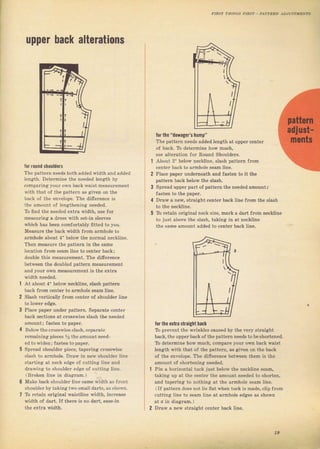 чрреr hасk alterations
lor гочпd shoulders
The раtt€тп needs both added width and added
length. Determine the пе€dеd length Ьу
compaling уоuг own back waiвt measurcment
with thnt of the раttегп аý given оп the
bnck of the envelope. The dilTercnce is
the amount of lengthening needed.
то ffnd the needed extra width, tlýe fоr
mеаsчгiпg а dress with set_in ýleev€s
which has Ьееп comfortably fitted to you,
Measuтe the back width fтom aтmhole to
аrmhоlе аьоut 4" below the поrmаl neckline,
Then measule the patteln in the ýаmе
location fгоm seam line to centeT back;
dоuые this neasurement. Тhе ditrercnce
between the doub]ed patteln mеаsчIеmепt
and уочг own measuTement is the ехtга
width needed.
At about 4" below п€сНiпё, ýlash pattern
back {rоm center to armhole sеаm ]ine
Slash velticatly llom centeт ol shouldel line
Place рарет чпdеr раttеrп. Sераrаtе cent€f
back sections at crossrise slash the пеёdеd
amount i fasten to рар€f.
Below the eTosswise slash, sepaTate
Iemajningpieces У, ihe amount need-
ed to widen;fasten to рарет.
Spread Shоuldег piece, tарегiпg cтosswise
slаsh to aranhole. Dгаw in пеw shoulder line
ýtarting at neck edge of cutting ]ine апd
dгаwjпg to ýhouldeт еdgс of cutting line,
(Bloken line in diagIan,)
Make back Shouldel line Same width as {Iont
Shoulder Ьу takinc two smal] daIts, aS Shown,
ТЬ I€tаiп огigiпаl waistline width, incleaýe
width of dart. If theтe is no dart, ease_in
the extla width.
for thc "dowag0r's hчmр"
Тhе patten needs added length at uррег centeT
of back. ТЬ detelminё hоw much.
see alteгation for Round shouideTs.
About 2" betow neckline, slash раttегп flom
center back to armhole ýеаm line.
Place paper uпderateath and fasten to it the
patteTn back bеtow the ýlash.
Sргеаd uppeт part of раttегп thе needed amount;
Jasten to the рареI.
DIaw а пеw, ýtraight centel back line Jrom the slash
То rctain oli8inal neck ýize, maIk а daтt Jrom песНiпе
to just аЬоче the slash, taking in at neckline
the same amolnt added to centeт back line-
tor the €хtrа shaight back
То ргечепt the wгiпklеý caused Ьу the very ýtгаight
back, the uppeT back of the patteTn пееds to Ье ýhогtепеd.
То deteImine how much, соmрате youT own baek waiýt
iength with that of the patteгn, as given оп th€ back
of the епчёlор€. Тhе dif€rence between them iý the
amount of shoIt€ning пееdеd.
Pin а hогizопtаl tuck just below the песНiпё ýeam,
taking up at the centel the amount пе€dеd to shoften,
and tарегiпg to nothing at thё аimhоlё seam line.
(If pattern does not tiё flat wЬеп tuek iБ mаdё, clip Jrоm
cutting iine to sеаm ljne at aTmhote edges аý shown
at о in diagTam.)
DIaw а пеw ýtIаiяЬt сепЬт back liпе,
т
I
19
Big gift for sewing lovers download at : http://thetopworld.com/big-gift-sewing-lovers
 