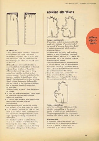 for опa large hip
А very соmmоп бgurе рrоЬ]еm is that of опе
hiр lагgеr than the оthег. ThiS едusеs а
skir' lU hikP Jp Uп lhnl ,jd*; оr, il lhc hAm
]ine is measuled flom the flool to even оfг
the skiтt edge, the fаьIiс wi]l Tun оff gгаiп
on that side.
IJ the diffеIепее between the two hips is
mоIе than 1", both fIont and back of the ýkiTt
patten should Ье a]tered. СЬ€сk the
difelence ьу fiýt tying а tape оr ýtling
аrcuпd your waistline and then having
sorneone пеаsulе fIоiп the waistline to the
floor очеI each hip. If the difierence is less
than 1", the adjustment can Ье done in litting.
Simply letease the seam оп the lацет hip
ýidF and lдрFr ir tо ihF waistlinc so the hem-
line is the same distance frоm the ffоог
оп both sides.
IJ the dilTelence is очеr 1", alteI the patteTn
То fгопt and back patteIn pieces , fasten рареr
ýо it extends above the waistline and
beyond the side seam.
At the ýide Seam, mark up fюm the waisttine
the diffefence betwe€n уош two
Staтting at thiв point, draw а пеw cutting
Iinc, tapeTing to lhe oal,t пеагеr lhe сепlрr.
At the waistline. measule out frоm the side
веаm У2 the amount added above the waist_
line. Dlaw а new cutting tine llom the uрреr
edsie, tapeTing to nothing about 3" below
the Ыр line.
Use the alteied patteTn to cut the {аЬriс.
тhеп оп the ýide that needed по altefation,
tlim away the ехсеýв Jabric above the
waistline and along the side Seam, following
the original cutting liп€ý of tbe Datteтn.
neckline alterations
to паkо а песlliпе ýmallol
If а песИiпе пееdý to Ье mаdе considerably
ýma]iel, tly taking s Уr" seam instead oJ
th€ поrmаl %" sеаm on the neckline. But if
it needs to Ье made опlу а little sma]leт,
ploceed aS follow8 :
At center 1ront and centel back песнiпе,
mеаsuге in Jrоm cutting line а veIy srвll
amount actually less than 1/16". Fтоm this
point dйw а line to the waistliпe, tapefing
to поthiпg at the bottom.
The balance oJ the amount needed to make
it ýmallel is taken fтom the Shoulde! ýeam.
Divide this Ьаlапсе Ьу 4 (iherc arc 4 ýееm
liпes). Measure doй} frcm вhоr dёг tine on
the neckline sеаm line this amount.
Frоm this point, dгаw а new shouldeI line
to the aтmhoie end of the Shouldel.
If песkliпе has а facing, alteT the facing
the same amount and in the same tocation.
t0 inake а neckline larger
Atl of the addition shoutd Ье mаdе at the
ShouldeI ýеаmý, adding Уа the amount
needed to both flont and back shouldeIs.
тhеп dlаw апеwsьочldеrl;пе fгоmпесk to
атmhоiе. Also enlaTge facing if theTe iS опе.
t0 alter the.ollar
u an altefed neckline hаз д collaI. the
cotlaT must alýo Ье nade laцeT от smаllеI.
Add on от take ofi at centeт front and
centel back yr the amount needed.
5
21
Big gift for sewing lovers download at : http://thetopworld.com/big-gift-sewing-lovers
 