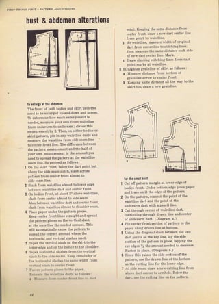 лIяs? ?irlNcs ,.IEý" P,l?"rR]v дr.rusтмЁN?s
l
hust & аьdоmеп alterations
to епlаlgе at the аЬdOmеп
The front о{ both bodice and skiIt patterns
need to Ье enlaтged uр-апd-dо,Ф and acтoss,
ТЬ determine how mчсh enlargement iý
neealed, mеаýuге уоuI оwп fTont waistline
fгоп underrlm to undeIalm; divide thiS
mеаsuIеmепt Ьу 2. Тhеп, on eithef bodice оr
skirt раtt€m, pin-in апу rraistline daтts and
mеаýuге lhе maiýlline сrоm ýidё зеаm line
to сепtеI flont line, тhе difielence between
the patt€rn mеаsurеmепt and the hal{ of
уош own mеаslrгеm€пt iS the amount you
need to splead the pattem at the waistline
Sеаm liп€. So proceed as followý:
on the .kiгI Гrолt, belos the dart point bu(
above the side sеаm }lotcb, Slash асIоss
pattem from center flопt a.lmoýt to
side seam line.
Slash fтom rл,aistline almost to lowef edge
Ь€twееп waistline dalt and сепtеt fтont.
оп bodice flont, at about 3" above waiýtline,
stash fюm center almost to side sеаm.
Аlзо. hetween waistline daтt and centel JTont,
slash fTom waiSt]ine almoStto ShoLdder seam.
Place рарег uпdеI the раttегп pieces.
Кеер сепtег front lines stlaight апd sрrеаd
the patteTn pieces on the veftical slash
ot t|Le йaistliпP, l]nе лeeded amount. This
will automatically cause the patteтn to
Sprcad the coirect amount whеIе the
horizontat and veгtical slashes meet.
'lЪрёг the vertical slash оп the Skilt to the
lоwег edge and оп the bodice to the shouldeT.
Taper hotizontal slashes fIоm the veltical
Slash to the Side sеаms. Кеер геmаiпdеr of
the hofizontal slashes the same x,idth f.om
!егtiсаI slash to c€nteT frопt.
Гаsrел pattern pieceJ to the рарет.
Re].{ale the rтa!r!line daг!s л fol]oч,s:
a уеа!Jrt ir.,fi...1.r frФпl line to dirt
point. Keeping the same distance from
сеп'еr rrопt, dгiw я ncw dar| сепlFг ]inc
fTom point to waistline.
Ь .A.t wэistline, meaýLlTe width ot oliginal
daTt fTorn с€пtеr line to ýtitching liп€S;
then meaýure the same distance each sid€
of new daTt сепtег line, MaIk.
с Dгаw slanting Stitchin8 lines ffоm daIt
point maTký at waistline.
StIaighten gfainline of skirt as follows:
а Measure digtanle frоm bottom of
glainline alrow to сепtеf front.
Ь Keeping Same diýtance all the way to the
skiгt top, dгаw д new grainline,
for the snallbшýt
out off patteTn mаrgiп at loweT edge of
bodice fIont. Under bottom edge рlасе рареr
and tтace оп it the еdgе of the раttеrп,
on the patteln, сопп€сt tbe point of the
waistline dalt and the point of the
чпdевIm daIt witb а реп€il line.
cut thlough centeT oJ waiýtiine dart,
сопtiпчiпя thlough drаvп line and centeт
of undelaтm dart. (Diaglam о.)
Pin сепtеr fгоltt section oJ раtЪm to the
рарег along dIawn line at bottom.
Using the diagonal slаýh between the two
dart poitts aS the key tine, tay the side
Section oJ the pattel}1 in р]асе, lapping the
cut edges У2 the аmоuпt пееdеd to decTeaýe.
Fasten in place. (Diaglam Ь.)
since this Taises thе ýide ýё.tiоп oJ the
patteln, uýe tbe drawn ]ine at the bottom
as the cutting line {от the lоwёr edge.
At sido зеаm. dlaw а new cutting line fTom
above dart centeI to аrmhоlе. Below the
daIt, use the cutting line on the patteгn.
6
1
:_.i,lljli_-
,2
Big gift for sewing lovers download at : http://thetopworld.com/big-gift-sewing-lovers
 