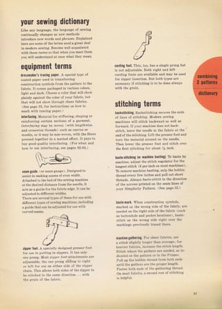 уоцr sеwiпg dictionary
Like апу language, the language of sewing
continually сhапgеs аs пеw methods
intToduce пеw woIds and рhrаSеs. Explained
hеrе are ýome of the telms used а great deal
in mоdеrп ýewing. Весоmе wеu acquainted
with theýe terms so that when you meet thеm
you will undeTstand at once what they mеап.
еqчiрmепt terms
d.Ossmakeas ttacing paper. А gpecial type of
coated рареr L]sed in tfansfeтTirtg
conýtгuction Symbols flom the pattern to the
fаЬгiс. It eomes packa8ёd in vaTious colors,
light and dafk, Сhооsе а со]ог that will ShоW
piainly against the соlоI oJ your fabfic, but
that witl not shоw thтough shееI fabfics.
(Sее page З5, fоr inýtiuctions оп how to
maтk with tгacing рарег.)
intorfacing. Mnterial fог stiflening, Shaping от
leinJoтcing ceтtain Sections of а galment.
Ir.t€flocfпg mау Ье woven (,!vith lengthwise
,nd .ToSSwiSe thrcads) such aS canvas oI
mustin, oI it mау Ье non,woven, with the Iibles
plcssed togethel in а matted effect, It pays to
buy good quality intefacing. (Fот 1!hеп and
hоw to use iпt€Ifаеiпq. see Dages 82-84.)
sеаm guide (oI sеаm gauge). Designed to
assiýtin making Seams of even width,
Attached to thеЪёd of tbe sewingmachine
atthe deEiled distance fTomtheneedle, it
acts aS nguide foIthe faЫic edge,lt сдп Ье
adjusted to dif erent widths,
Тhете аге Sevent types oJ thesefoт use with
rlifelent types of sewing machines, inctuding
aguide that can Ье adjuýted fоr чsе with
zipper foot. А Specia}ly designed ргеSsеr foot
fof use in putting: iп zjppels. It has only
one ргопg. Most ziррff loo' attachments ате
adjtstabte, the опе рrопg stiding to light
uf lert tог ut" оп cilheг lidc ol lhp zipp"r
сhаiп. This allows both sides of the zippeI to
ье Stitched jп the sаmе dilection , . , with
the ягаiп of the fab c.
cordiпg foot. This, too, has а single рrолg but
is not adjuýtable. Both fight and lеJt
согdiпg foots аrе available and mау Ье used
JoI ziррег iпsёгtiоп. But both typeý
''rc
necessaтy if Stitching iý to Ье dопе аhчауS
stitching terms
backýtitching. Backcti l.thiпg Se"U гFs i he епd*
of lines of Btitching. Modeтn sewinli
machines will stitch backwaTd as we]l зs
forwaтd. If уоur mасhiпе does not back-
stitch, teave the needle in the fabfic at the
end of the stitching. Lift the рIеýsет foot and
turn the matelial around оп thе needle.
Then lowel the ргеssеI foot апd siitch over
the filst stitching JoT about У9 inch.
haýteýtitching (оr mасhiпе basting). То baýte Ьу
machine, adjuýt the stitch Tegulato} foT thё
longeýt stitch (6 pel iпсh оп mostmachines),
ТЬ геmоче machine baýting, Snip the bobbin
thlead ечеrу few inches and pttll out shoTt
thleadý. AlrFays Ьаsrа-sfirс' in the direction
of the аIrоwS pTinted on the Seam lineý of
уоuг Simplicity Patte},n. (See page 12,)
[aste-mark. whеп constmction symbols,
malkeal оп the wrопg Side of the fabTic, ате
п€еdеd on the Tight ýide of the JаЬгiс (such
аý buttonhole and pocket locations), baste-
ýtitch on the wlong side Tight очег the
markings pfeviou8ly trасеd thеге.
machine-gatheriпg. Fоr shеег {abTicý, uýe
а ýtitch slightly ]опgеr than svefage; fоI
hеачiеr fabгics, incIease the ýtitch l€n8ith.
Stitch whеrе the gathers ате needed, as in_
dicated on the pattern от in th€ РIimеI,
Puil up the bobbin thтead fтom both endý
until the gathers аге the ртореr length.
Fasten both ends of the gathering thгеаd,
Оп most fabrics, а second ToW of stitching
is helpJut.
25
Big gift for sewing lovers download at : http://thetopworld.com/big-gift-sewing-lovers
 