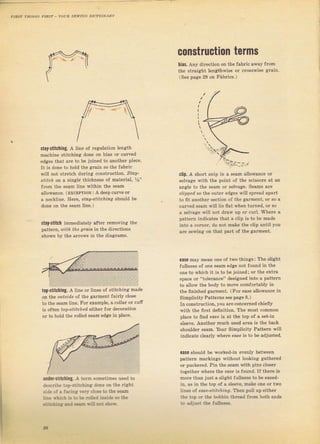 сOпstrшсtiOп tBrms
bias. Апу direction оп the fabTic away
the ýtraight lengthwise or сгоýSwisе
(See Dадiе 29 оп FаЬIiсý.)
stay"stitching. А line of Iegutation lenlith
machine stitching done оп bias от cuTved
adses lhаl аrе lo ье jojned lo апоthеr piece,
It iS done to hotd the gгаiп so the fаЬгiс
wjll поt stTetch duтing conýtгLlction. sro?-
srrrсП on а Siпglё thickness of mateIial, ,1s"
fтom the seam iine within the seam
allowance. (ExcEPTloN: д deep cuTve ог
:] песk]iпе. нете. зrо]/-srifсtiпg ýhoirld Ье
done on the seam line.)
stay"stitch immediately aft€T removing the
pattern, шith the grail in the diTectioný
shown Ьу the afrows iп the diagтams.
top-stitching, А ]iпr оr linps of stit hinc made
on the o].t'srdc of the gаImепt Jailly close
to lh( sеаm line, Еоr example. а couar ог сutr
iS oJten
'op-ýrrt.n€i'
eitheT fоI decoTation
of to hold the Iolied ýеаm еdgе in place.
clip. А Shоft snip in а sеаm allowance ог
selvage with the point oJ the ScissoTs at an
angle to the Seam oI selvage. Seams ате
.iipped ýо the outeт edges wiIl Spread apalt
to fit апоthег Section of the gзTment, oI so а
curved ýеаm will lie flat whеп tuгned, от ýо
а selvage will not dгаw up ог c!Tl. Where а
pattern indicates that а clip is to Ье made
into а corner, do поt make the clip until you
аrе ýewing on that palt of the gаrmепt,
easc Shou]d Ье woTked-in €чепlу between
patteTn mагkiпgs without looking gathered
ог puckered. Pin the ýеаm with pins closeI
tояеthет whеI€ the sas. iý found. If thеге iý
mоте than just а slight futlness to ье eased-
in, аý in thе top of а Sleeve, mаkе опе от tтo
lines of eaJe-strrcftй9, Тhеп pull up еithеI
the top ог the ЬоЬЬiп thrеsd fTom both ends
lo adjust thP fullлess.
ease mау mFап опе оf lwo jhiпgs: The clighl
fullness of опе sean edge not found in the
опе to which it is to Ье joined; or the ettTa
sprce оr "toleтance" designed into а patteTn
to allow the body to move comfoгtably in
the finished яагmепt. (гоr ease аllо]rапсе in
Simplicity Patterns see page 8,)
In constIuction, you аIесопсетпеd chiefly
with the fiTst definition. The most соmmоп
place to ffnd €dJ€ iý at the top of а sеt-iп
ýleeve. AnotheI muсh uýed афа is the back
shouldeI ýeam. YouI Simplicity Pattem will
iлdicate cleaIly whеrе PaJP iý lo Ье adjuated,
Under.stitching. А tеrm ýometimes uýed to
desclibe top-stitchiпg dопе оп the гi8ht
side of а facinsi yerI cloýe to the ýеаФ
]ine в,hiсh iý to Ь€ rolled inside sо the
.tjtchina дпd 9€ал ýill not ýhо*,.
2в
Big gift for sewing lovers download at : http://thetopworld.com/big-gift-sewing-lovers
 