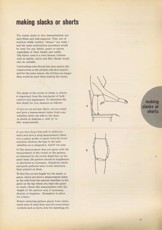 mаkiпg slacks оr shoЁs
The slacks mаdе in this demonstгation arc
daTt-fitted and side-zippered. They аIе of
medium width-neither "skinny" пог ,ide-
апd the sаmе construction рIосеdчте would
Ье used for апу slаеkБ, рапts oI shoTts
rcgardlesý of theil length and vidth.
тhе Jahic used is а wool flаппеl. cottons
ýчсh aS dёпim, тауоп and iiЬёг blends would
contвsting cololthTead has Ьееп uýed in the
construclion Ёо |hе stiicheawill сhоц,.lраr]у ;
and fог the sаmе Teason, the stitches аIе lопgет
than woutd Ье uýed when making the slacks.
The depth of the сгоtсh о{ slacks ог shогts
iS imроItапt flom the standpoint of Ъоth
comfort and аррёаmпсе. То dеtегmiпе the
best depth fог you, measurc as follows:
I| цоц Фе ап arefage ligйle, sit on а chair
and hаче а mеаsuгеmепt taken fтom youT
waiýtline down опе side to thе chaiT,
as shown in diaglam а, Add %" to
thiя mеаs!теmепt.
I| !оL hаl]е Lаrgе hips a,lld/or аЬdоlпеп,
stand and have а ýпug measuтement taken
очеI а рапtу giIdle от pants frоm the Jтont
waistline between the legs to the back
waistline аý in diagram Ь. Add s" fоr еаýе.
If this measuтement doeý not aciтee with the
neasuтement of the cтotch оп the раttеrп,
аý indicated Ьу the cтotch depth liпе оп the
pants back, the patteln ýhould Ье lengthened
or shoItened as песеsвагу. Simplicity s]acks
and pants раttегпs have сгоtсh alteration
liпёs printed оп them,
То Iind the еопёсt length foт the s]aeks от
Dants, stand and have а measulement taken
at the side Jгоm the natuTal waistline to the
point оп the leg whеlе you want the pantý
to rеэсh. сhесk thiБ mеаsurеmепt йth the
length of the раttегп апф if песеssаrу,
shoIten от teпrithen. (R.m€mЬеl to allow
Beforc removins: patteIn pieces fтom faЫic,
maIk ends of sеаm lines :lnd ali constluction
ýymbols ýчсh as daгts,dots foI matching,etc.
I
l
?1
Big gift for sewing lovers download at : http://thetopworld.com/big-gift-sewing-lovers
 