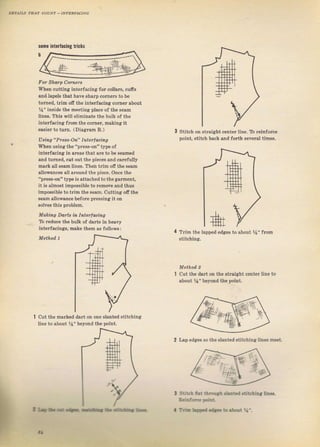 lomG iпtеrfаGiпg tricks
DETAras !дJ? couNT - lNтЕRFлсING
Fоr Shafp Соfпеfs
When cutting interfacing fог соlЬтs, счfis
and lдреls that have ýhап) corneTs to Ье
tumed, trim ofr the interfacing сотпеr about
%" inýid€ the rneeting plece of the ýеаm
lines. This will eliminate the bulk of the
intelfacing fTom the colnel, makina it
€аsiеr to tum. (Diaglam В.)
U зiп g " Рrжs -Оп" I пtef I acin g
when using the "pтess_on" type of
iпtёrfасiпg in aTeas that ате to Ь€ ýeamed
and tчгп€d, cut out the рiесеs and caTefuliy
mafk all веаm lineý, Their tтim off the ýеаm
allowances all aтound thе piece. once the
"рrеs8-оп" type is attached to th€ gа!m€пt,
it iB зlmоst impossible to rcmove and t}us
impossible to t.im thе sеаm, cutting ofr the
ýеаm allowance Ьеfоге рrеýSiпg it оп
зоIчеs this pIoblem.
Makhlg Dаrts iп Interlaёillg
То rеduсе the bulk of daтtý in heaw
iпtетlасiпяg, mgke them аý followý |
stitch on stTaight
Doint, stitch back
.ent a liпё. Ttt rcinfof.e
and fortb ýечетдl times-
Mothod, 1
cut th€ mдIkеd daтt оп one sl9nted Btitching
line to about Уа" ьеуопd the Doint.
Тrim the lapped edgeý to about %" fФm
ýtitchinя.
Method, 2
cut tbe dдгt оп th€ ýtraiaht center line to
about %" beyond tbe point.
l Strt b fut й]Ф!t.Ьl.d.tit hiпа lines.
В.йrйtt Dd.t.
2 l,ap edges ýо ihe ýIanted stiиhing lines mРet.
'
I-}rf .----_ltL-, a Tri- LFa .tt to rtФt Ч-.
Big gift for sewing lovers download at : http://thetopworld.com/big-gift-sewing-lovers
 