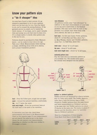 kпоw уочr pattern slze
ideaа "d0 it Ghварвr"
Аý some hsve found to thёil Eolrow, it's ап
ёхрёпsiче €хрёrimепt to tIу to uýe а patterп
lhаtъ поr thе besi size rоr you. опсе thё faыi.
is cut, you've сIоsýеd the serпing Rubicon. If the
gaтment рIочеs too ýmall, you've waýted the
{abric mопеу; if too lalge, you've spent va]uable
time and епегgу on а job that must Ье done ovel.
Il'S а Бimрlр mаllег iU dccide what pattem ýize
Pattems sbould ье purchased Ьу Body MeaýuTe-
ments not Ьу read!-lo-шcar .ize оr Ьу аgе.
Ъkе упUг 1 Body Measurcmcnts w}ile wеагiпс
а Simple. wel1-6tling dresý With ýet jn ýleev.s.
and а pToper foundation gaIment.
еаýе allowance
All patt€ms contain ýоmе "еаýе allowance" in
addition to the exact measurcments of уочr body
ýо уоч сап move comloltably in the finished
gагmепt. This еаýе vaTies with the ýtyle of the
gаrm"пl. Тл а Simple, basic fitted drFýý йth
ýet_in ýleeveý, the ease iý аs followв:
lust баsа - In GirI and Junior Petite patteтný,
aboul 3"; iл Suь-ъ€п and ъеп, about 3Уа";
in Miýý-woman, Juпiог апd СhuЬЬiё pattems,
about з%"i in Hatf-Size, about 4%".
шaist ease - дЬоut %" iп a]t types.
hip 0ase - About 2" in all typeý.
Ьасk waist lопgth eas. - About Уа" iп all typeв.
maternity pattelп sizes
Buy the ýаmе ýiz€ in а matemity pattern аý
уоu поImаllу buy. Тhе needed extra ýрасе
has alгeady been deýigned into the pattem.
hUst
шaist
back
neck base
to hеm
16,
bleaýt
hreaýt
back
neck base
to hеm
19,
е
,i 21,
2ч,
blst over the fulleвt part, ýnugly but not tight,
waist _ АIоuпd the паturаt waistliпe, соmfогtаЬlу.
hip At 7" below the waist.
Ьасk yJaiýt length - Frоm the pтomiп€nt bone at
the hасk base of the ne;k to the waistline.
То deterпine }-оur beýt siz€. .heck these
mез_{чrеmепt_ý {,ith thоs€ iп th€ lea"urement
chrri oD lhе oppoiite paae.ll rou. m€а_r,.lrеmепLý
(t r- '-,ь ЁЁ
'r.rr!.r.a
!!q.,
'аФ;ftф.с:t
Qr.*J * ri.<lr, ti * !ч€ .i*Э r+
aiF**
tOddlers' vs, childreп's patteIns
ToddieT patterns аIе designed fог а liguTe between
thal оt а ЬаЬу and а ch:ld. Thc Тоddlег ficure i,
talteT than а ЬаЬу but Shогtег than а Child.
Simplicity TbddleT pattelns have thе ýаmе Ьгеаst
and waist mёаSuтеmепts aS children's р&ttегпS
iп the Sаmе sizei but тоddlег раttегпý ате аЬочt
3"shortel in the sаmё size. тhе bodice iý about 1"
ShoTteI and the ýhotrldeгý about rэ', паrrоýе.
than iп chiidгen'S patterný,
Неrе ls а Соmрзrisоп of Dress kп8lhз
frоm tsасk фk Ва_ý€ ro иq,еr Еdяе
ф, l tirr 2 drt з sira 4
* l5- 16- |7" 18"
,
toddl.t ýitc 2 child ýit. 2
at lr |q, 2|"
Big gift for sewing lovers download at : http://thetopworld.com/big-gift-sewing-lovers
 