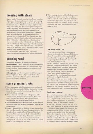 pressing with steam
А gооd head ofst€am iý essentia] fоI efrc;ent ргеýsiпg,
If you Llse а steam ilon, Ьеsurе it iS in A-oneworking
oi,der, deiiveling itsfull quota of steaminto tho faъIic.
Gооd stеsmmауЬе obtained byuýing а drу imnwith
damp pless c]oths, but it is nocesýaryto Iedampen th€
clothý fTequently. And IепеmЬег _ а da,lppless cloth
does notmean a Let опе. Fотthё fightamoDntof
mоistulе, firýtfold theplesscloth in ha]f. Тh€п fold
a€:ain in thirdý. Put опё thiтd in vateгandlold it
between thetwo drythilds, WIiпgthе cloth and the
dampneýý wi]l distribute itself elenly. Апоthегwау|
Afteт foldingthe wet third between the otheт two,
рlас€ aheated iгоп опthе folded c]oth andthe dampness
will be distгibuted. Befoгepreýýing with а dampcloth,
test-plesв asamplo of the fаЬгiе toSee ifa watel mark
is ]e{t оп it.If thefe is, place а dгусlоth ovel thefablic
With the dаmрсlоth overthe drv.
IfafдbIicproveý difficu]t topfegs, trу using а
.nmbination ol а d. mр nrcqq.loth ord Ihe аlеаm iron,
pressing wооl
WoolShonld gепегаllу Ье pressed aEainst wool,
when making dfеssеБ with pufr€d sleeves оr
full gathered skirts, рrеss the waistline
and/or almhole seam up toward th€ bodice
оI shouldel if you want the gаthеls to fall
паtчIаllу. Butif уоu want the Sleeveý от SHII
to balioon out, ргеss thе seam towald the
0п the Wrongýide. Рlасе а wool cloth оп the iгопiп€iЬоаId
and lay the Woot galment oveгit, wIon8iside up. Whеп
using а dIу ilon, р]аее а dampenedcotton рrеss cloth
оп the rigbt side. Lay the wool gагmепt гightside uр оп
the iToningboald. PiaceadIywool cloth очеI the
gaгment.I{ you uSea drуiIоп,рlасе а dampened
ргсss сlоth oveT tbe wool cloth.
some pressing tricks
Whеп making daтts iп fabтics that сrеаsе easily and
that don't ýlip ог stretch, fold the daft оп the straight
сепtегiiпе and ртеsз befoтe зtitсhiпg. Тhеп it сап Ье
stitched withoutpinning.
whеп both sеаm аllоwапсеý ale tobe prcssedin the
ýаmе dilection, fiгýtртеsз theseam ореr. Тhеп ргеýs
in the deýiEnated dilection. This gives асlеапеr,
ýhдтреI seam line оп the garment outside,
If enclosed seams are tobe top-st;tched, as is often done
on collafs,lapels, €tс,, give the edge аhаldрI€sS beloTe
top-stitching.
Simplify the matching of plaids оr st}ipes at seam lines
this wауi PTcBs uпdет thе ýeam allowance оп опе of the
twoedges tobe mдtсhеd. Оп lightside of theother
piece, malk th€ seamtinc carefullywith cha]k, Ptace
the pressed-under edge along: the chalked sеаm iine,
Pin and then slip-baste the two pieces to8iethel
(See pageg8 fоr how to slip-baste.) Тurп the baýted
pieces to the wrопя side and Stitch.
how to make а tailor's hаm
FTomýtuldy cotton fa]rIic, cut twopieces
shaped aS shопп in the diaglam, Makc them
about 7" wide at the widest palt and 12"
long, Saam the twopieces together, leaving
ап opening of about 4" on the innel cuтved
Side, Тum Tight side out.
Stuft it with Wool fabTic sсIарs, Tavalёd wool
Sweatels, old пуIоп Stockings cut into pieces
or otd l,oot gafments that have Ьееп vashed.
Sawduýt also makes а good ffllel. Pack the
fillertight]y, and as you stuiт, shapethe
"hаm" until it feels haldandfiIm
througholtrt. The two Бidеs andthe точпdеd
end Should Ье Stightty flattened,
Sew up the орепiпg and сочеr one face vith
wool foт use whеп plesýing woo], Simpty cut
а piece oJ wool fIоm the раttегп you madefoт
the ham апd sew it Secuтely to the muslin сочеr
Ьу hand.If you uselrgrf colorwoo] fаЬIiсs in
youl dIessmaking, u Se а light соlог rroot covel.
how t0 mаkе а ýeam rоll
Do you have an extfa wooden lo]linEi pin?
It makes an ideal seam lo]l. coveт it with
W.лi Iighllv.o lhр цooi do.sn't slip and
youl ýeams ean Ье pleýsed оп it without
leaving а mаIk on the galment outside-
If you can't васrifiсе а rotting pin, Io]l up а
TAr} 1hick macazine оr qeveral lhiппсг опс.
_ епоuаh to make а figid гоll. Slip over the
magazine roll а tightty stitched tube of
stuтdy cotton апd sew up the open end.
The rolled nariazine in the tube nust Ье
so tight and гigid that it does not "ýquash"
when the weightof the iгоп iS put оп it, Then
сочеIthe cotton tubewithvool - iightсоlогеd
if youl wool Sеwiпя is mostly wjthtight coloý,
Big gift for sewing lovers download at : http://thetopworld.com/big-gift-sewing-lovers
 