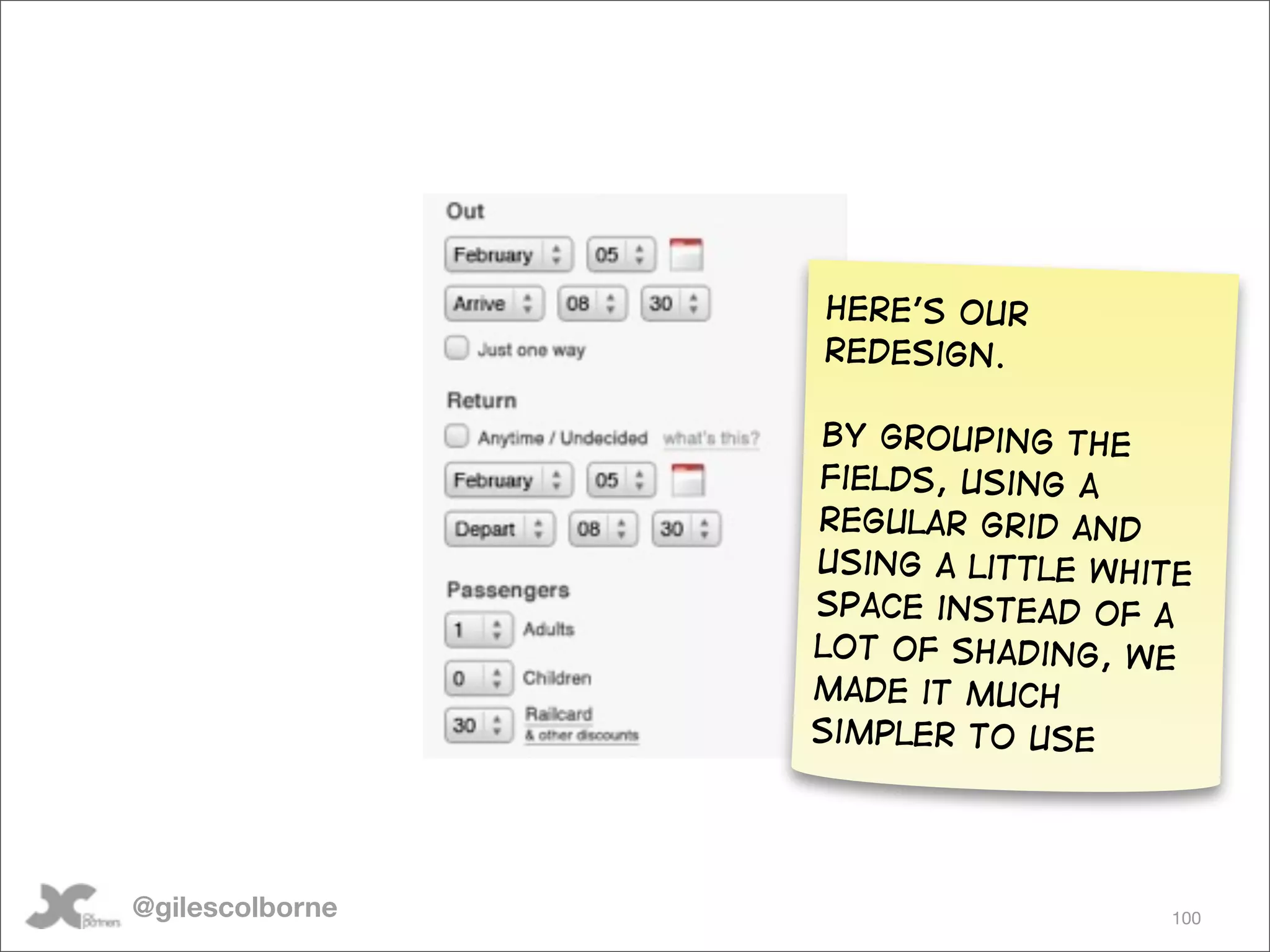 Here’s our
                 redesign.

                 By grouping the
                 fields, using a
                 regular grid and
                 using a little white
                 space instead of a
                 lot of shading, we
                 made it much
                 simpler to use




@gilescolborne                     100
 