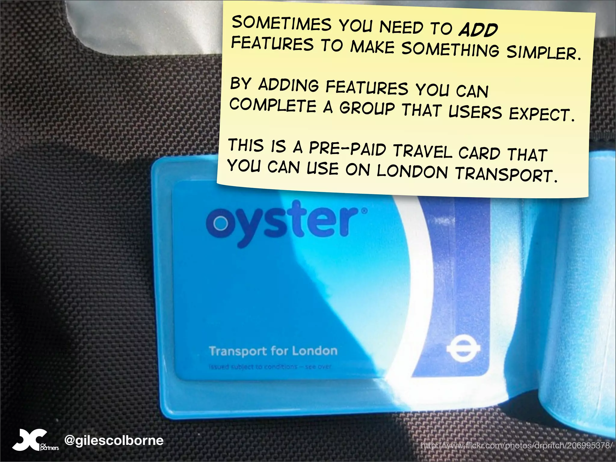 Sometimes you need to
                                       add
                 features to make somet
                                        hing              simpler.

                 By adding features you
                                        can
                 complete a group that us
                                          ers expect.

                 This is a pre-paid travel
                                           card that
                 you can use on London
                                           transport.




@gilescolborne                        http://www.ﬂickr.com/photos/drpritch/206995378/
 