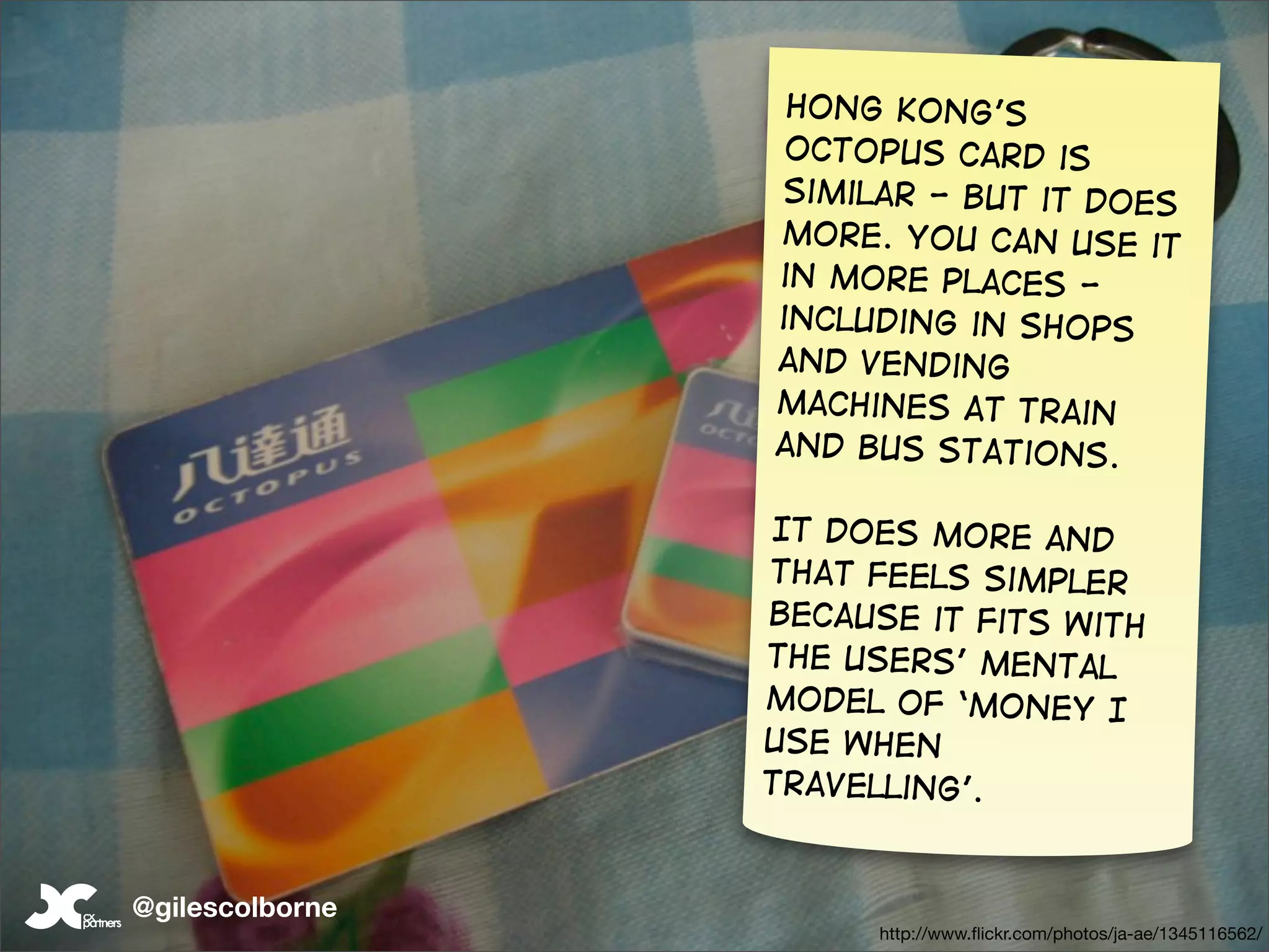 Hong Kong’s
                  octopus card is
                 similar - but it does
                 more. You can use it
                 in more places -
                 including in shops
                 and vending
                 machines at train
                 and bus stations.

                 It does more and
                 that feels simpler
                 because it fits with
                 the users’ mental
                 model of ‘money I
                 use when
                 travelling’.


@gilescolborne                                            104
                       http://www.ﬂickr.com/photos/ja-ae/1345116562/
 