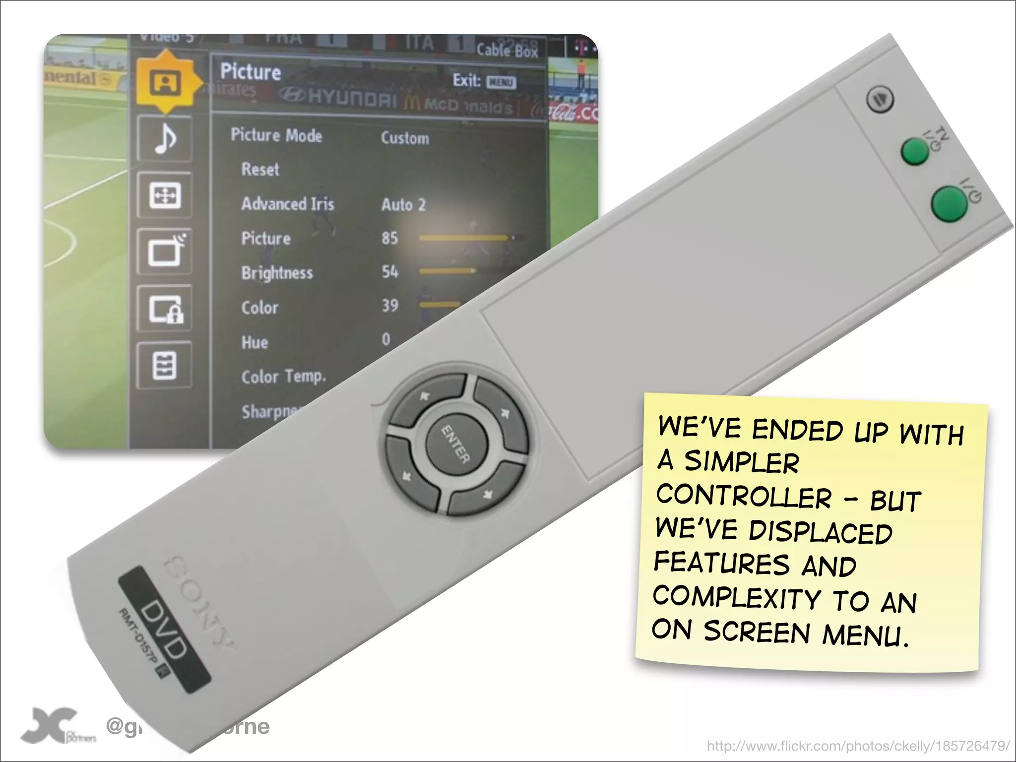 We’ve ended up with
                 a simpler
                 controller - but
                 we’ve displaced
                 features and
                 complexity to an
                 on screen menu.


@gilescolborne
                    http://www.ﬂickr.com/photos/ckelly/185726479/
 