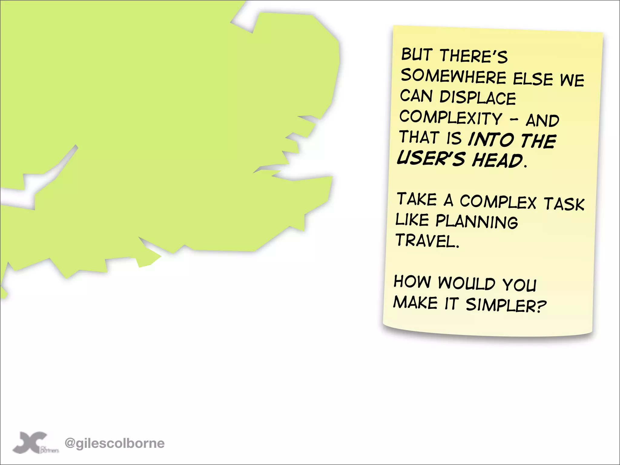But there’s
                 somewhere else we
                 can displace
                 complexity - and
                 that is into the
                 user’s head.

                 Take a complex task
                 like planning
                 travel.

                 How would you
                 make it simpler?




@gilescolborne
 