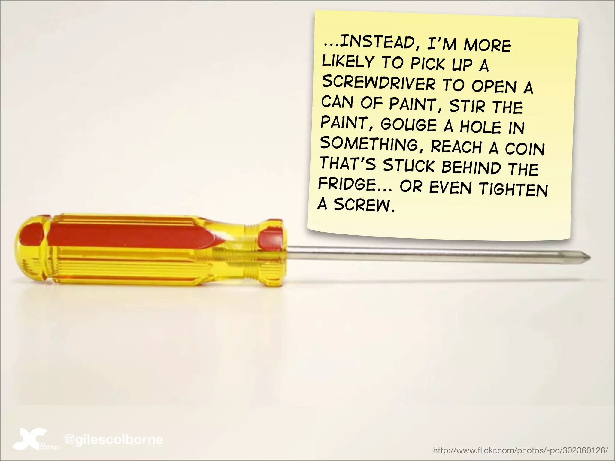 ...Instead, I’m more
                  likely to pick up a
                 screwdriver to open a
                 Can of paint, stir the
                 paint, gouge a hole in
                 something, reach a coin
                 that’s stuck behind the
                 fridge... or even tighten
                 a screw.




@gilescolborne
                             http://www.ﬂickr.com/photos/-po/302360126/
 
