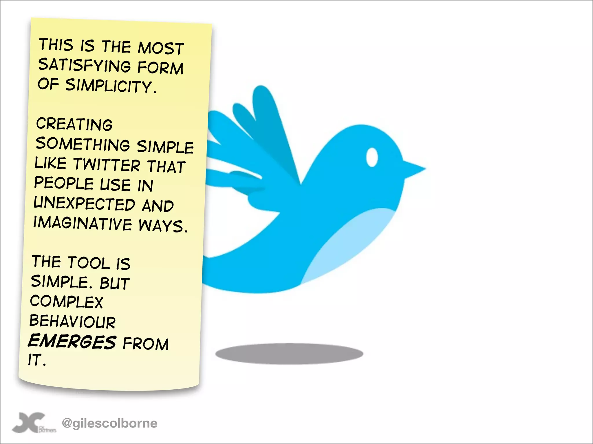 This is the most
satisfying form
of simplicity.

 Creating
 something simple
like twitter that
people use in
unexpected and
imaginative ways.

 The tool is
 simple. But
 complex
behaviour
emerges from
it.



   @gilescolborne
 