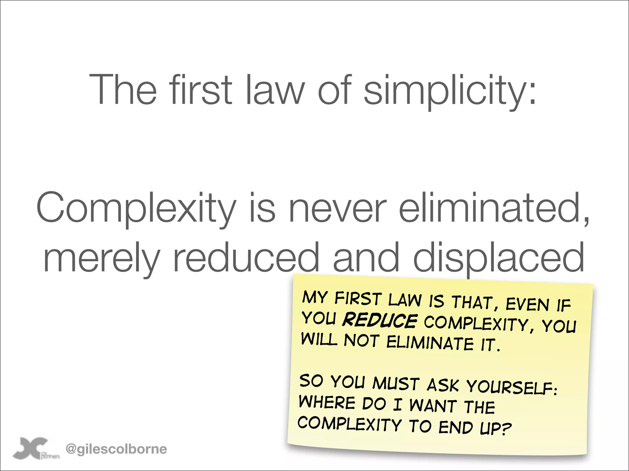 The ﬁrst law of simplicity:

Complexity is never eliminated,
merely reduced and displaced
                  my first law is that, even
                                             if
                  you reduce complexity,
                                           you
                  will not eliminate it.

                  So you must Ask yourse
                                         lf:
                  where do I want the
                  complexity to end up?
 @gilescolborne
 